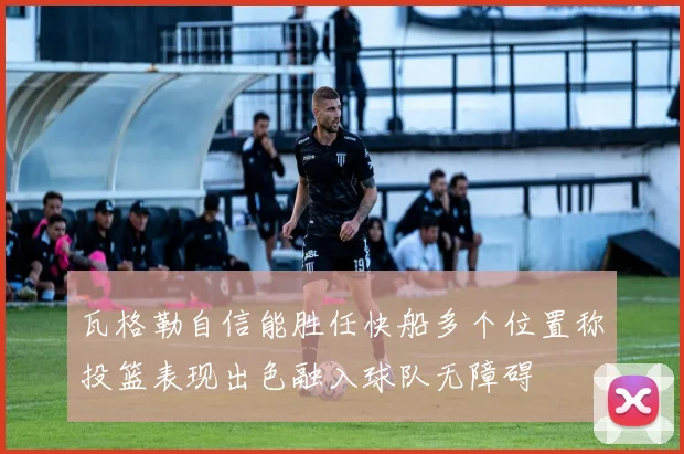 瓦格勒自信能胜任快船多个位置称投篮表现出色融入球队无障碍