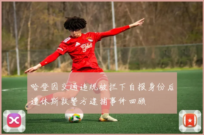 哈登因交通违规被拦下自报身份后遭休斯敦警方逮捕事件回顾