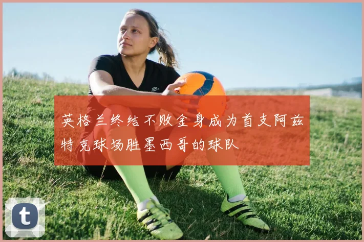 英格兰终结不败金身成为首支阿兹特克球场胜墨西哥的球队