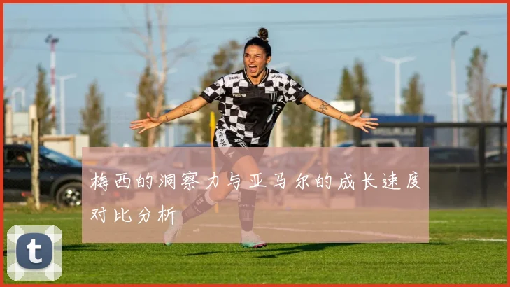 梅西的洞察力与亚马尔的成长速度对比分析
