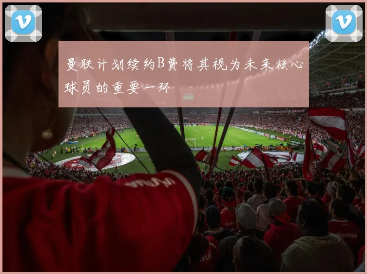 曼联计划续约B费将其视为未来核心球员的重要一环
