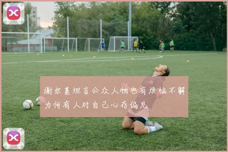 谢尔基坦言公众人物也有烦恼不解为何有人对自己心存偏见