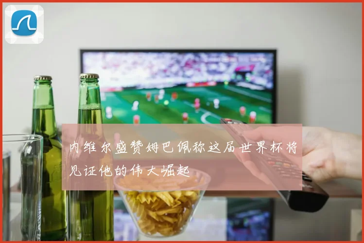 内维尔盛赞姆巴佩称这届世界杯将见证他的伟大崛起