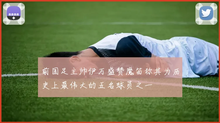 前国足主帅伊万盛赞魔笛称其为历史上最伟大的五名球员之一