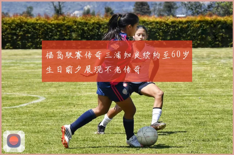 福岛联赛传奇三浦知良续约至60岁生日前夕展现不老传奇