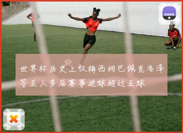 世界杯历史上仅梅西姆巴佩克洛泽等五人多届赛事进球超过五球