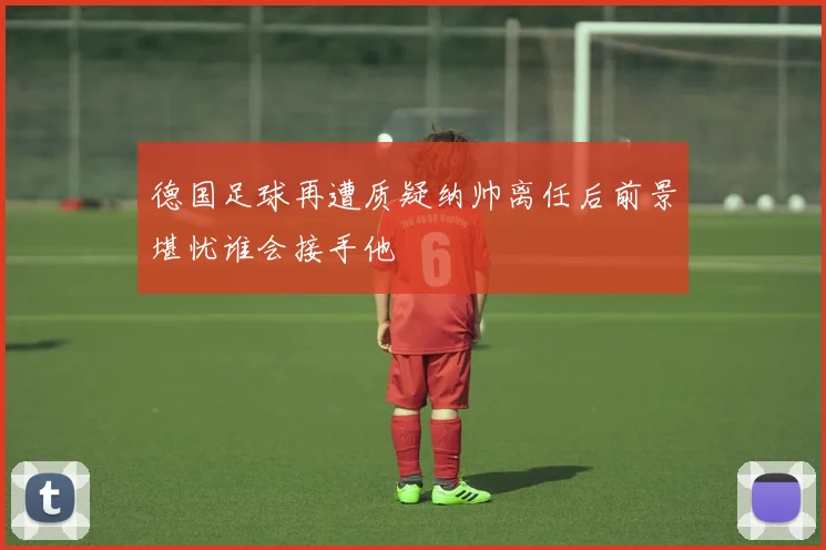 德国足球再遭质疑纳帅离任后前景堪忧谁会接手他