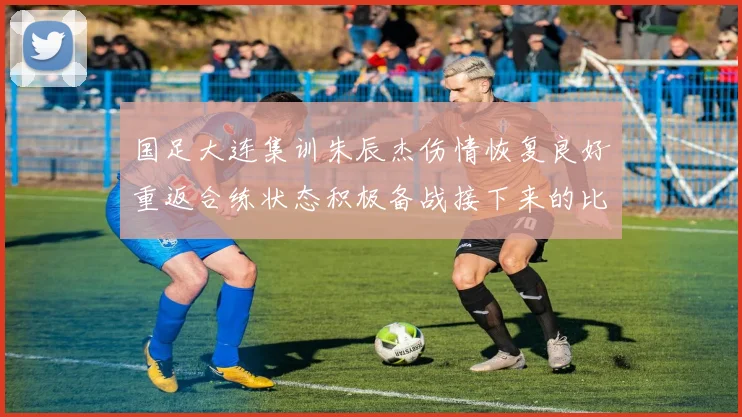 国足大连集训朱辰杰伤情恢复良好重返合练状态积极备战接下来的比赛