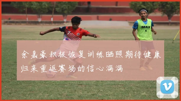 余嘉豪积极恢复训练晒照期待健康归来重返赛场的信心满满
