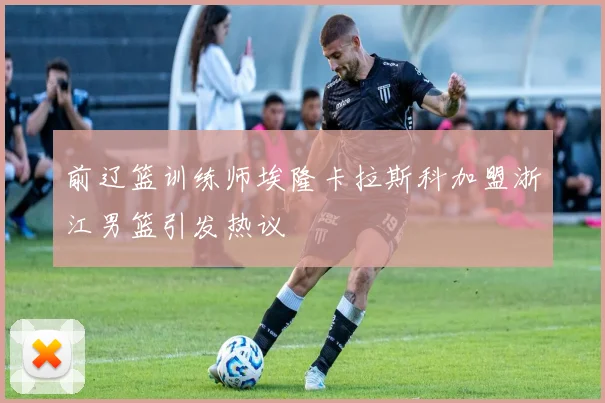 前辽篮训练师埃隆卡拉斯科加盟浙江男篮引发热议