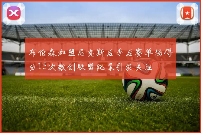 布伦森加盟尼克斯后季后赛单场得分15次数创联盟纪录引发关注