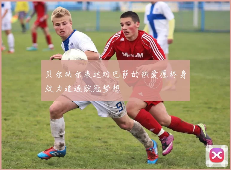 贝尔纳尔表达对巴萨的热爱愿终身效力追逐欧冠梦想
