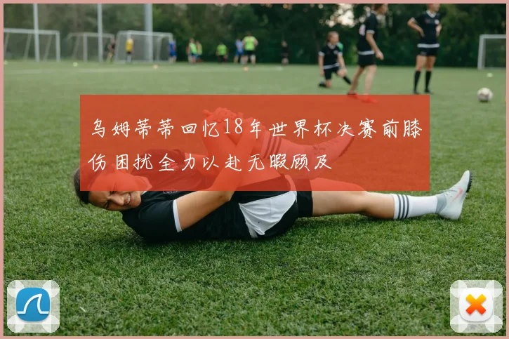 乌姆蒂蒂回忆18年世界杯决赛前膝伤困扰全力以赴无暇顾及