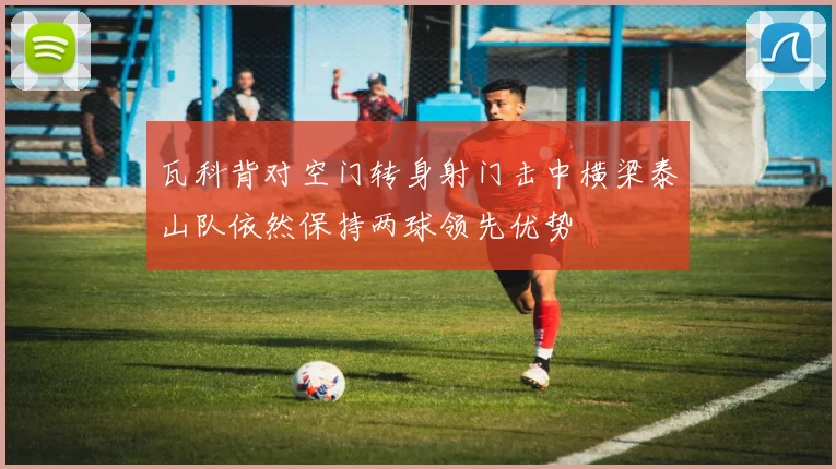 瓦科背对空门转身射门击中横梁泰山队依然保持两球领先优势