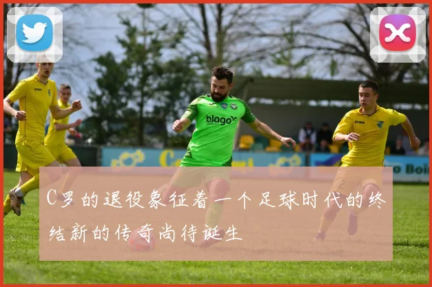 C罗的退役象征着一个足球时代的终结新的传奇尚待诞生