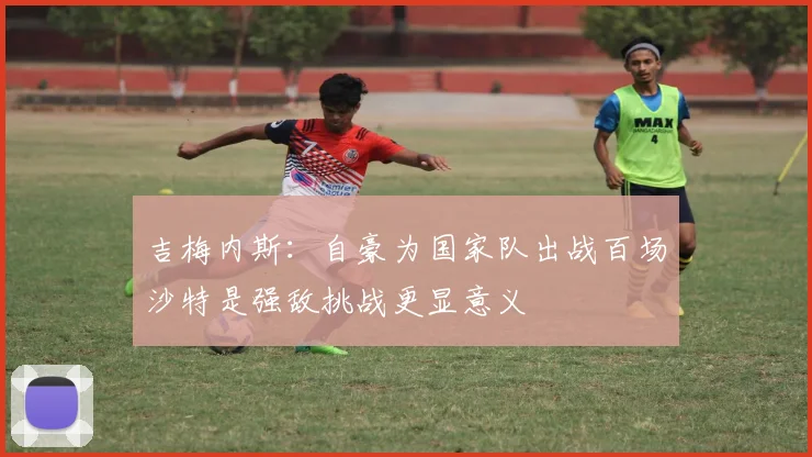 吉梅内斯：自豪为国家队出战百场沙特是强敌挑战更显意义