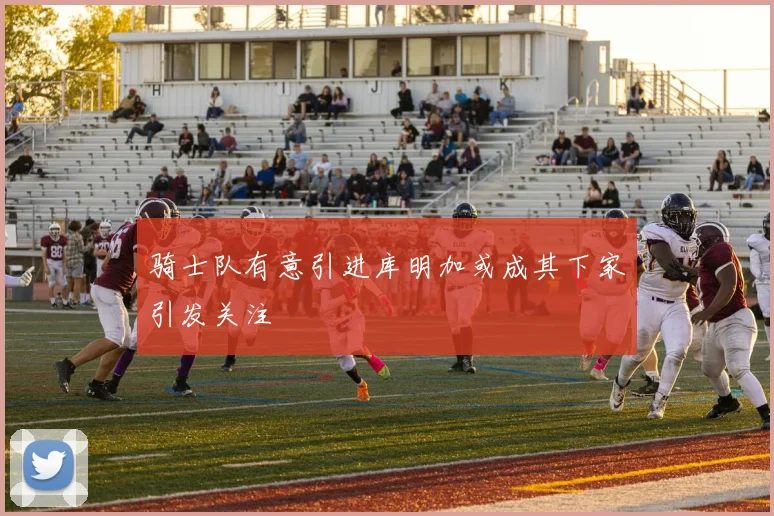 骑士队有意引进库明加或成其下家引发关注