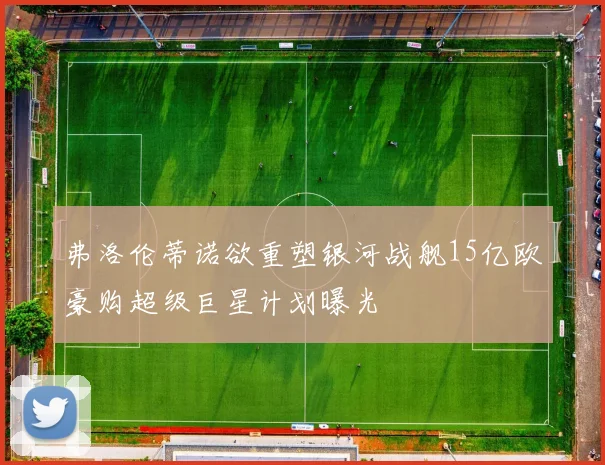 弗洛伦蒂诺欲重塑银河战舰15亿欧豪购超级巨星计划曝光