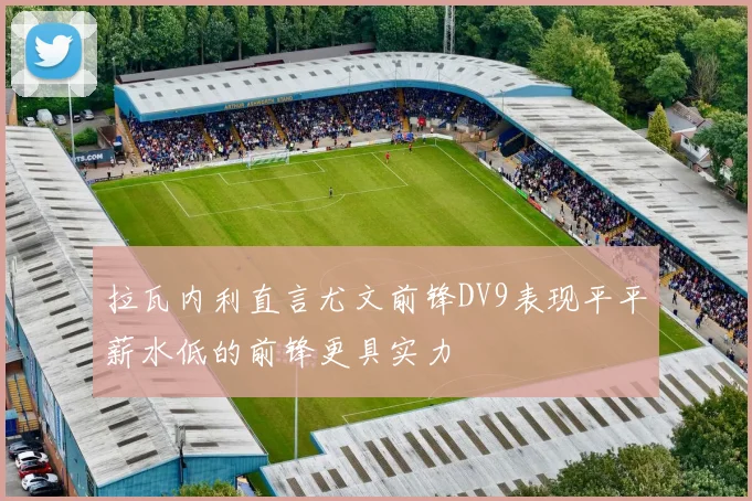拉瓦内利直言尤文前锋DV9表现平平薪水低的前锋更具实力