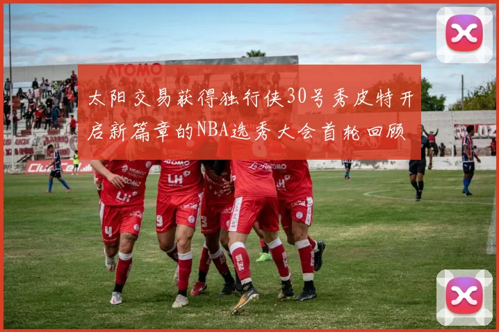 太阳交易获得独行侠30号秀皮特开启新篇章的NBA选秀大会首轮回顾