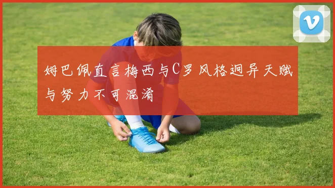 姆巴佩直言梅西与C罗风格迥异天赋与努力不可混淆