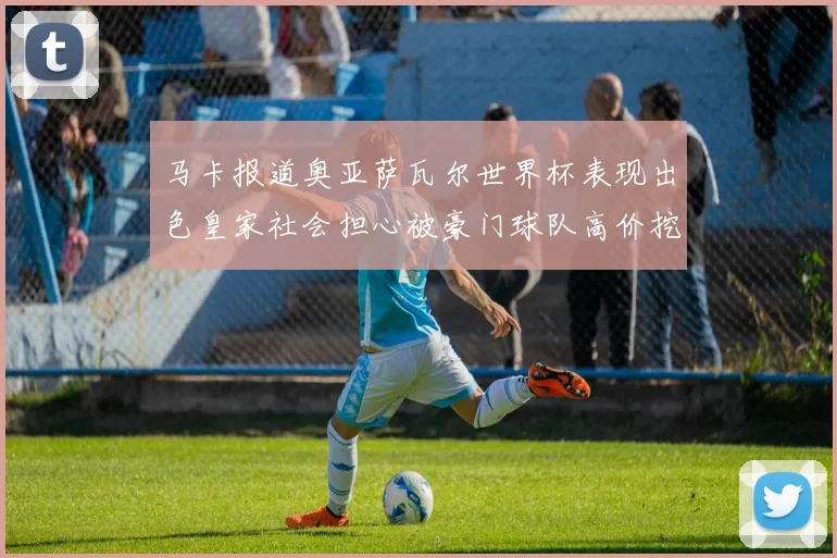 马卡报道奥亚萨瓦尔世界杯表现出色皇家社会担心被豪门球队高价挖角