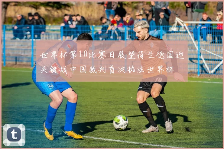 世界杯第10比赛日展望荷兰德国迎关键战中国裁判首次执法世界杯