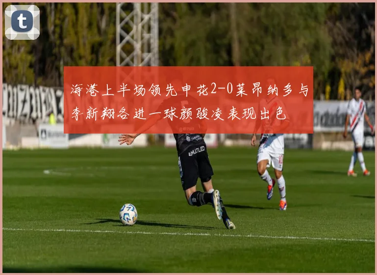 海港上半场领先申花2-0莱昂纳多与李新翔各进一球颜骏凌表现出色